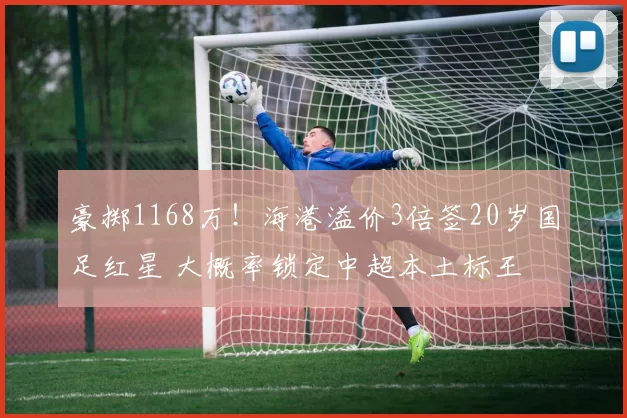豪掷1168万！海港溢价3倍签20岁国足红星 大概率锁定中超本土标王