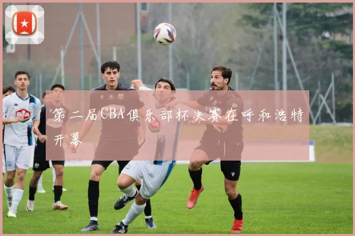 第二届CBA俱乐部杯决赛在呼和浩特开幕