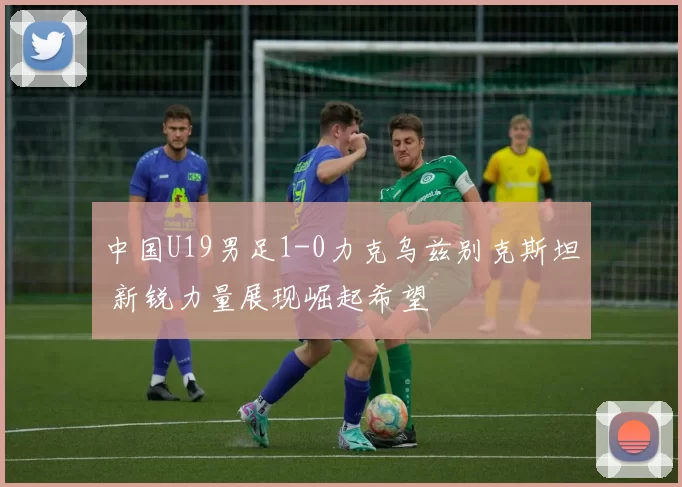 中国U19男足1-0力克乌兹别克斯坦 新锐力量展现崛起希望